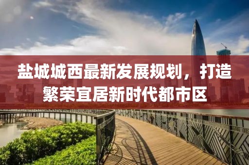 鹽城城西最新發(fā)展規(guī)劃，打造繁榮宜居新時代都市區(qū)