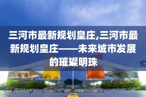 三河市最新規(guī)劃皇莊,三河市最新規(guī)劃皇莊——未來城市發(fā)展的璀璨明珠