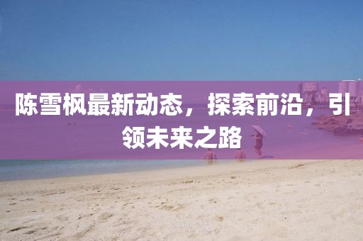 陳雪楓最新動(dòng)態(tài)，探索前沿，引領(lǐng)未來(lái)之路