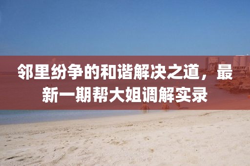 鄰里紛爭(zhēng)的和諧解決之道，最新一期幫大姐調(diào)解實(shí)錄