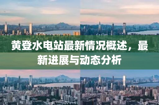 黃登水電站最新情況概述，最新進(jìn)展與動態(tài)分析