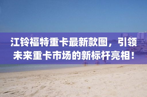 江鈴福特重卡最新款圖，引領(lǐng)未來(lái)重卡市場(chǎng)的新標(biāo)桿亮相！