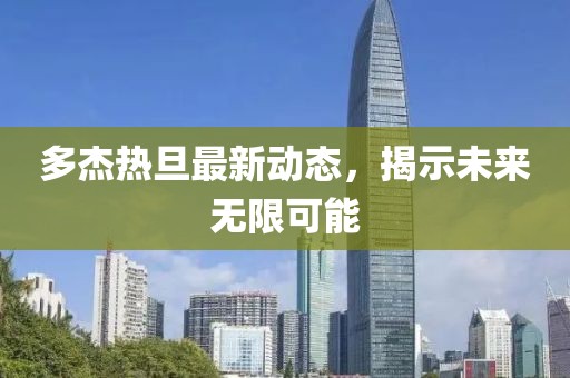 多杰熱旦最新動態(tài)，揭示未來無限可能
