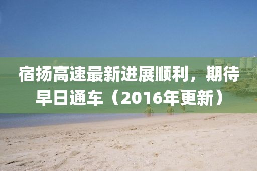 宿揚(yáng)高速最新進(jìn)展順利，期待早日通車(chē)（2016年更新）