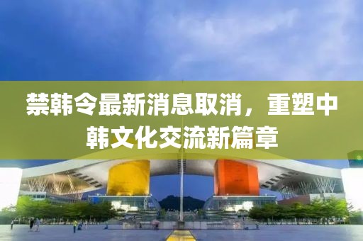 禁韓令最新消息取消，重塑中韓文化交流新篇章
