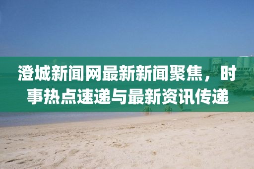 澄城新聞網(wǎng)最新新聞聚焦，時(shí)事熱點(diǎn)速遞與最新資訊傳遞