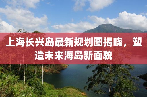 上海長(zhǎng)興島最新規(guī)劃圖揭曉，塑造未來海島新面貌