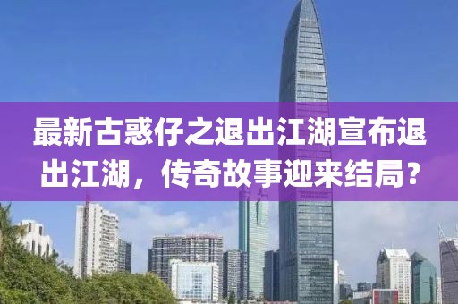 最新古惑仔之退出江湖宣布退出江湖，傳奇故事迎來(lái)結(jié)局？