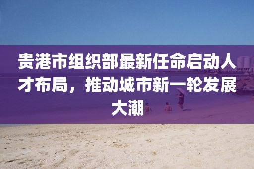 貴港市組織部最新任命啟動(dòng)人才布局，推動(dòng)城市新一輪發(fā)展大潮