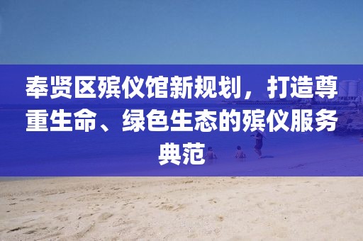 奉賢區(qū)殯儀館新規(guī)劃，打造尊重生命、綠色生態(tài)的殯儀服務(wù)典范