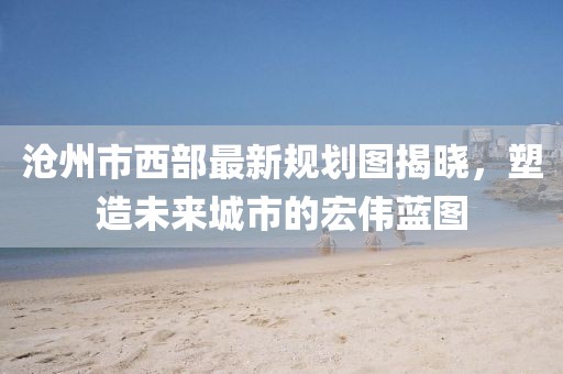 滄州市西部最新規(guī)劃圖揭曉，塑造未來城市的宏偉藍圖