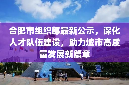 合肥市組織部最新公示，深化人才隊伍建設，助力城市高質量發(fā)展新篇章