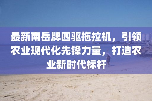 最新南岳牌四驅(qū)拖拉機(jī)，引領(lǐng)農(nóng)業(yè)現(xiàn)代化先鋒力量，打造農(nóng)業(yè)新時(shí)代標(biāo)桿