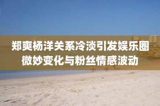 鄭爽楊洋關(guān)系冷淡引發(fā)娛樂圈微妙變化與粉絲情感波動