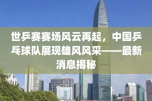 世乒賽賽場風云再起，中國乒乓球隊展現(xiàn)雄風風采——最新消息揭秘