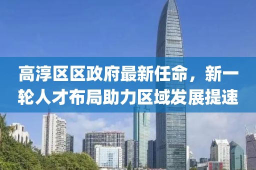 高淳區(qū)區(qū)政府最新任命，新一輪人才布局助力區(qū)域發(fā)展提速