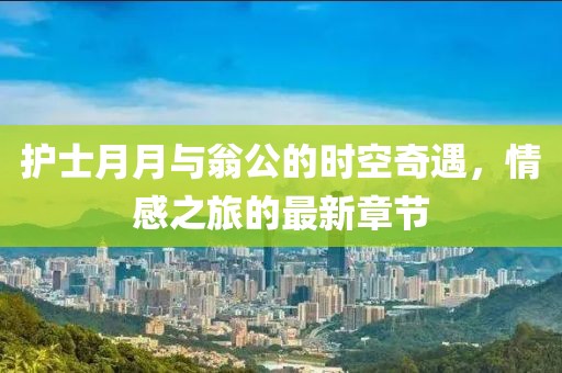 護(hù)士月月與翁公的時(shí)空奇遇，情感之旅的最新章節(jié)