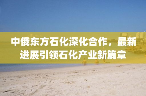 中俄東方石化深化合作，最新進(jìn)展引領(lǐng)石化產(chǎn)業(yè)新篇章