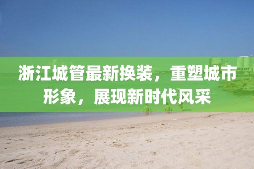 浙江城管最新?lián)Q裝，重塑城市形象，展現(xiàn)新時(shí)代風(fēng)采