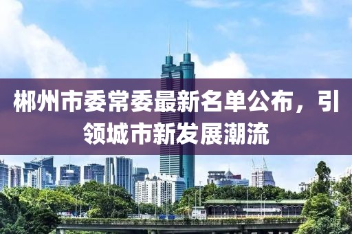 郴州市委常委最新名單公布，引領(lǐng)城市新發(fā)展潮流
