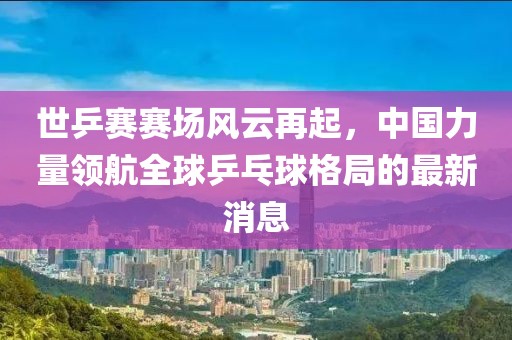 世乒賽賽場風(fēng)云再起，中國力量領(lǐng)航全球乒乓球格局的最新消息
