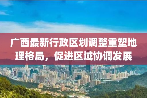 廣西最新行政區(qū)劃調(diào)整重塑地理格局，促進(jìn)區(qū)域協(xié)調(diào)發(fā)展