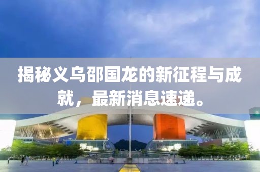 揭秘義烏邵國(guó)龍的新征程與成就，最新消息速遞。