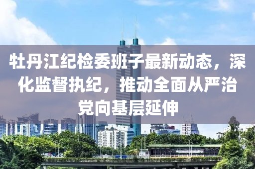 牡丹江紀(jì)檢委班子最新動(dòng)態(tài)，深化監(jiān)督執(zhí)紀(jì)，推動(dòng)全面從嚴(yán)治黨向基層延伸