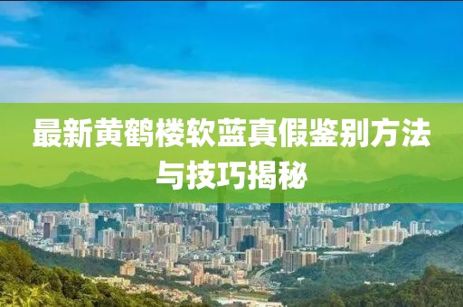 最新黃鶴樓軟藍(lán)真假鑒別方法與技巧揭秘
