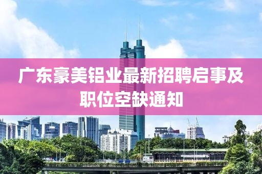 廣東豪美鋁業(yè)最新招聘啟事及職位空缺通知