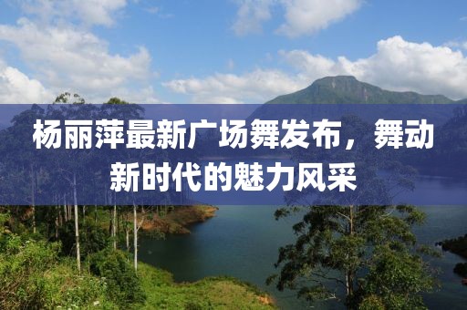 楊麗萍最新廣場舞發(fā)布，舞動新時代的魅力風采