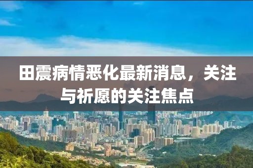 田震病情惡化最新消息，關(guān)注與祈愿的關(guān)注焦點(diǎn)