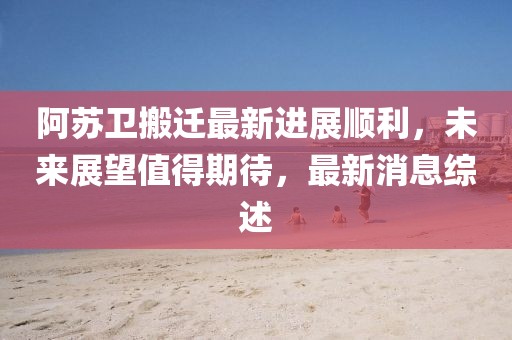 阿蘇衛(wèi)搬遷最新進展順利，未來展望值得期待，最新消息綜述