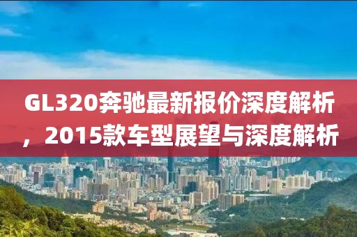 GL320奔馳最新報(bào)價(jià)深度解析，2015款車型展望與深度解析