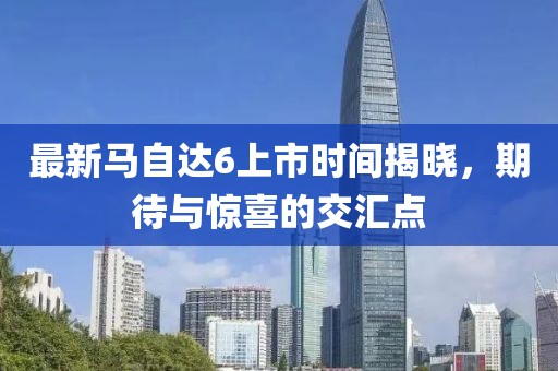 最新馬自達(dá)6上市時(shí)間揭曉，期待與驚喜的交匯點(diǎn)