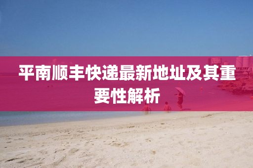 平南順豐快遞最新地址及其重要性解析