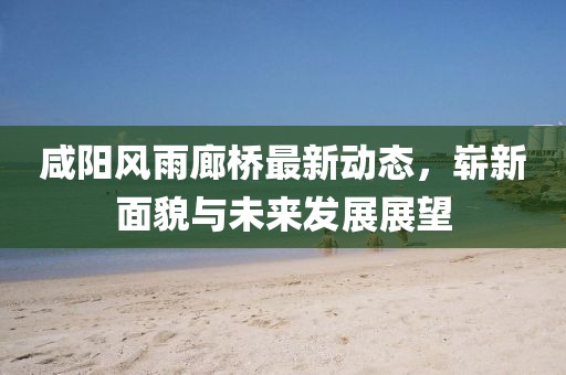 咸陽(yáng)風(fēng)雨廊橋最新動(dòng)態(tài)，嶄新面貌與未來(lái)發(fā)展展望