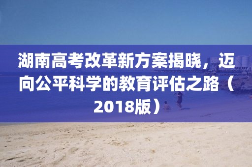 湖南高考改革新方案揭曉，邁向公平科學的教育評估之路（2018版）