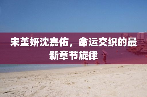 宋堇妍沈嘉佑，命運(yùn)交織的最新章節(jié)旋律