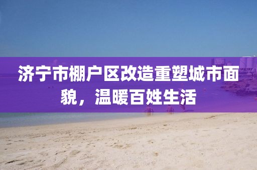 濟(jì)寧市棚戶區(qū)改造重塑城市面貌，溫暖百姓生活