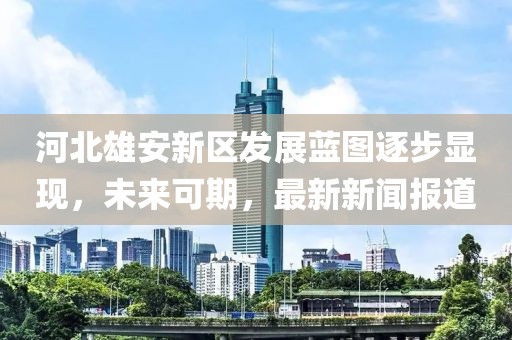 河北雄安新區(qū)發(fā)展藍圖逐步顯現(xiàn)，未來可期，最新新聞報道