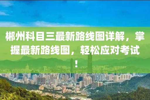 郴州科目三最新路線圖詳解，掌握最新路線圖，輕松應(yīng)對考試！