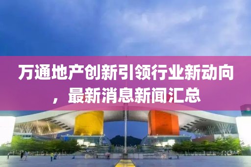 萬(wàn)通地產(chǎn)創(chuàng)新引領(lǐng)行業(yè)新動(dòng)向，最新消息新聞匯總