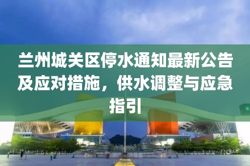 蘭州城關(guān)區(qū)停水通知最新公告及應(yīng)對(duì)措施，供水調(diào)整與應(yīng)急指引