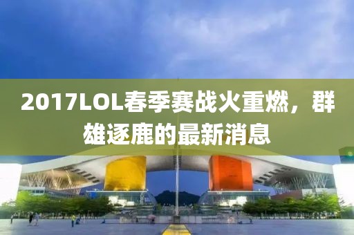 2017LOL春季賽戰(zhàn)火重燃，群雄逐鹿的最新消息