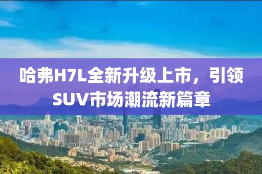 哈弗H7L全新升級(jí)上市，引領(lǐng)SUV市場(chǎng)潮流新篇章