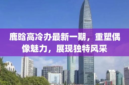 鹿晗高冷辦最新一期，重塑偶像魅力，展現(xiàn)獨特風(fēng)采