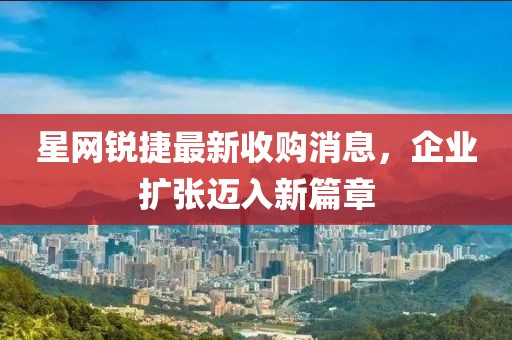 星網(wǎng)銳捷最新收購(gòu)消息，企業(yè)擴(kuò)張邁入新篇章