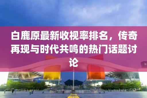 白鹿原最新收視率排名，傳奇再現(xiàn)與時代共鳴的熱門話題討論