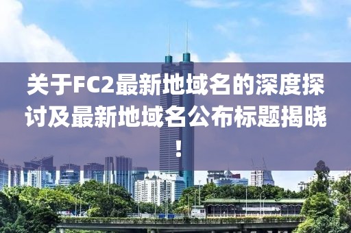 關于FC2最新地域名的深度探討及最新地域名公布標題揭曉！